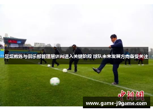 足坛教练与俱乐部管理层谈判进入关键阶段 球队未来发展方向备受关注