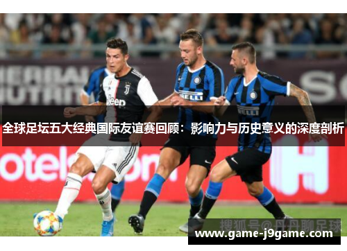 全球足坛五大经典国际友谊赛回顾：影响力与历史意义的深度剖析