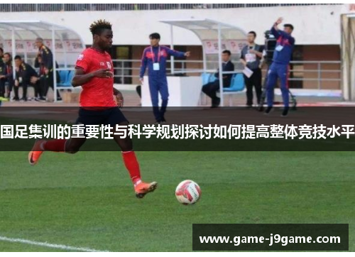 国足集训的重要性与科学规划探讨如何提高整体竞技水平