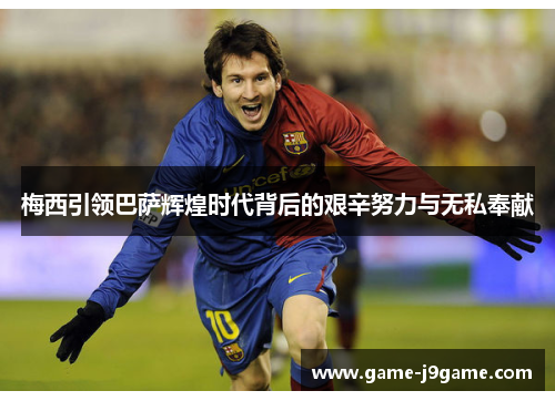 梅西引领巴萨辉煌时代背后的艰辛努力与无私奉献