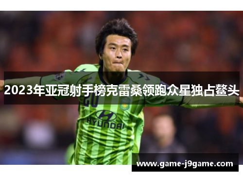 2023年亚冠射手榜克雷桑领跑众星独占鳌头