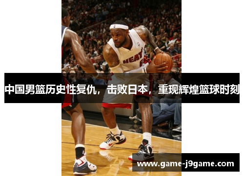 中国男篮历史性复仇，击败日本，重现辉煌篮球时刻