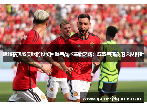 滕哈格执教曼联的投资回报与战术革新之路：成效与挑战的深度剖析