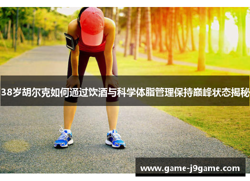 38岁胡尔克如何通过饮酒与科学体脂管理保持巅峰状态揭秘