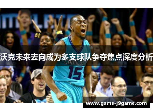 沃克未来去向成为多支球队争夺焦点深度分析