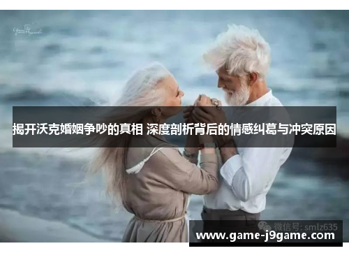揭开沃克婚姻争吵的真相 深度剖析背后的情感纠葛与冲突原因