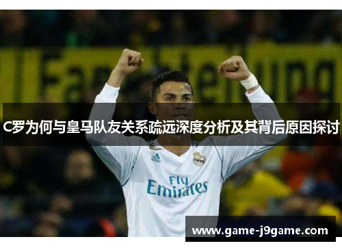 C罗为何与皇马队友关系疏远深度分析及其背后原因探讨