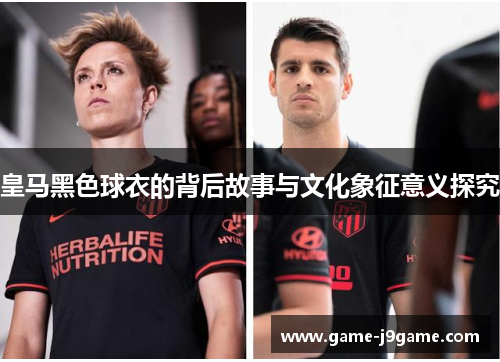 皇马黑色球衣的背后故事与文化象征意义探究
