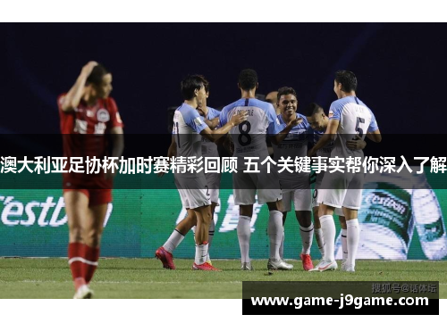 澳大利亚足协杯加时赛精彩回顾 五个关键事实帮你深入了解